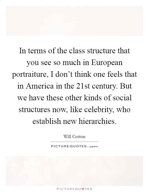 In terms of the class structure that you see so much in European portraiture, I don't think one feels that in America in the 21st century. But we have these other kinds of social structures now, like celebrity, who establish new hierarchies Picture Quote #1