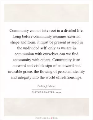 Community cannot take root in a divided life. Long before community assumes external shape and form, it must be present as seed in the undivided self: only as we are in communion with ourselves can we find community with others. Community is an outward and visible sign of an inward and invisible grace, the flowing of personal identity and integrity into the world of relationships Picture Quote #1