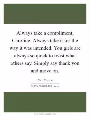 Always take a compliment, Caroline. Always take it for the way it was intended. You girls are always so quick to twist what others say. Simply say thank you and move on Picture Quote #1