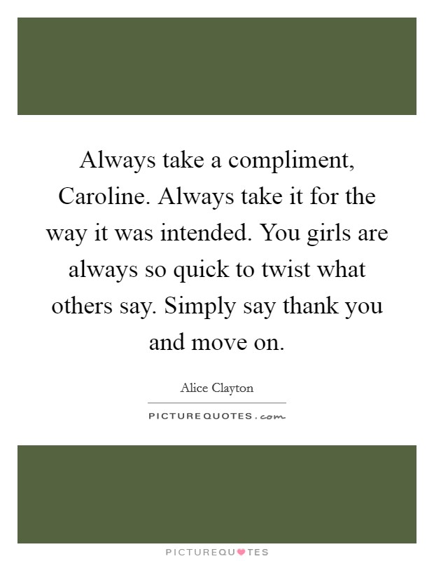 Always take a compliment, Caroline. Always take it for the way it was intended. You girls are always so quick to twist what others say. Simply say thank you and move on Picture Quote #1
