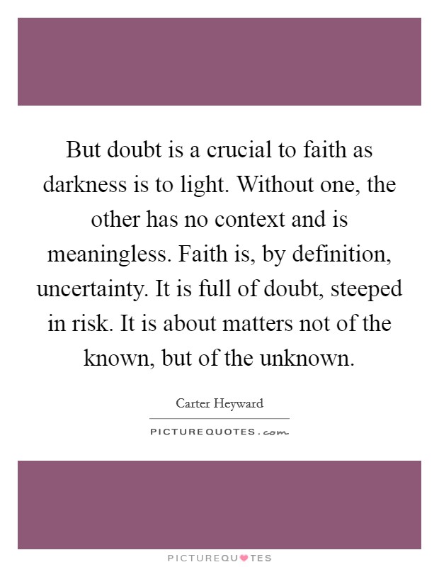 But doubt is a crucial to faith as darkness is to light. Without one, the other has no context and is meaningless. Faith is, by definition, uncertainty. It is full of doubt, steeped in risk. It is about matters not of the known, but of the unknown Picture Quote #1