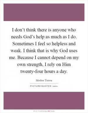 I don’t think there is anyone who needs God’s help as much as I do. Sometimes I feel so helpless and weak. I think that is why God uses me. Because I cannot depend on my own strength, I rely on Him twenty-four hours a day Picture Quote #1