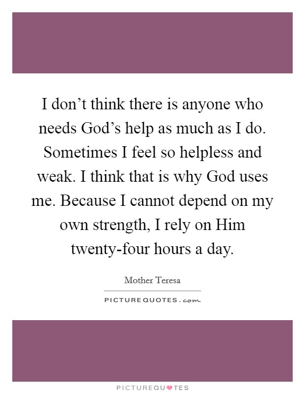 I don't think there is anyone who needs God's help as much as I do. Sometimes I feel so helpless and weak. I think that is why God uses me. Because I cannot depend on my own strength, I rely on Him twenty-four hours a day Picture Quote #1