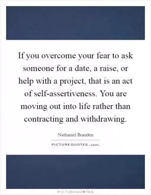 If you overcome your fear to ask someone for a date, a raise, or help with a project, that is an act of self-assertiveness. You are moving out into life rather than contracting and withdrawing Picture Quote #1