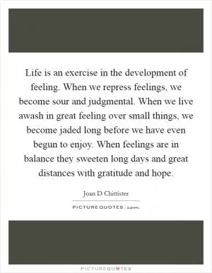 Life is an exercise in the development of feeling. When we repress feelings, we become sour and judgmental. When we live awash in great feeling over small things, we become jaded long before we have even begun to enjoy. When feelings are in balance they sweeten long days and great distances with gratitude and hope Picture Quote #1