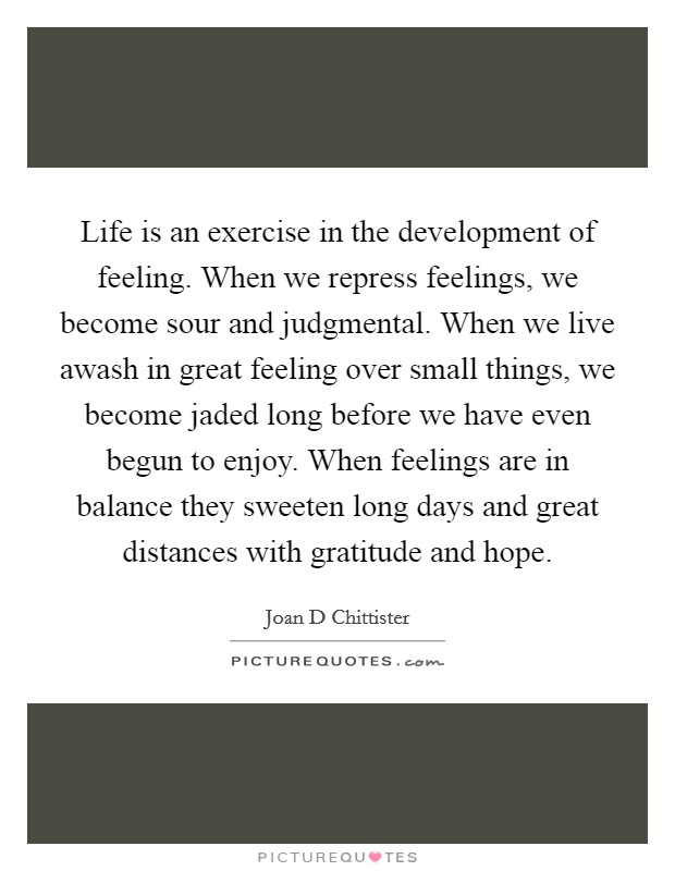 Life is an exercise in the development of feeling. When we repress feelings, we become sour and judgmental. When we live awash in great feeling over small things, we become jaded long before we have even begun to enjoy. When feelings are in balance they sweeten long days and great distances with gratitude and hope Picture Quote #1