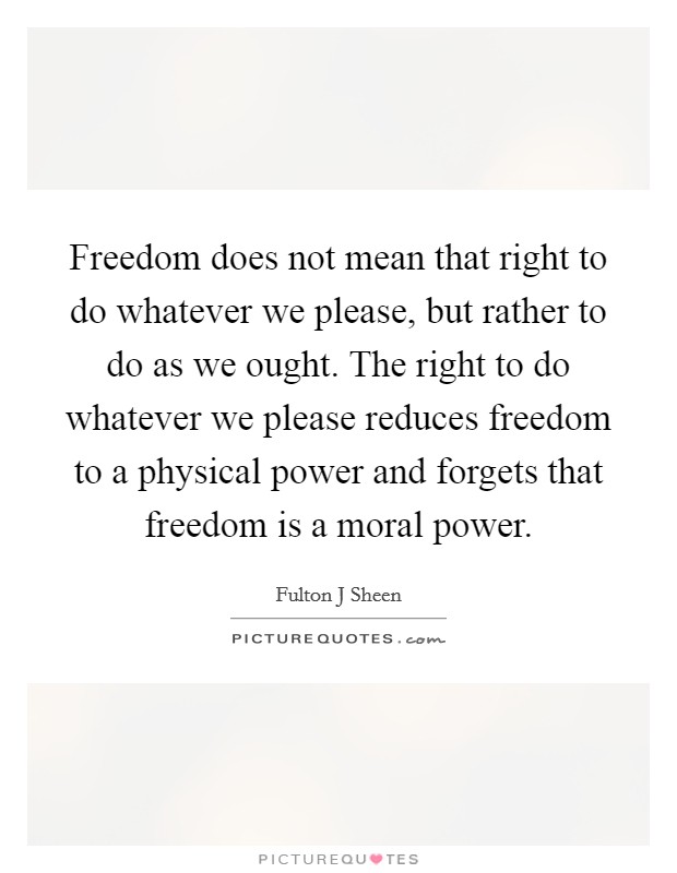 Freedom does not mean that right to do whatever we please, but rather to do as we ought. The right to do whatever we please reduces freedom to a physical power and forgets that freedom is a moral power Picture Quote #1