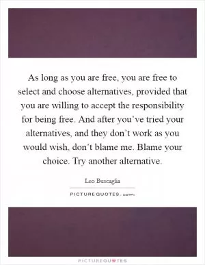 As long as you are free, you are free to select and choose alternatives, provided that you are willing to accept the responsibility for being free. And after you’ve tried your alternatives, and they don’t work as you would wish, don’t blame me. Blame your choice. Try another alternative Picture Quote #1