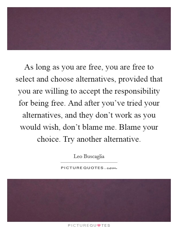As long as you are free, you are free to select and choose alternatives, provided that you are willing to accept the responsibility for being free. And after you've tried your alternatives, and they don't work as you would wish, don't blame me. Blame your choice. Try another alternative Picture Quote #1