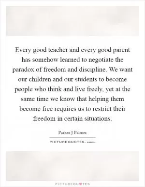 Every good teacher and every good parent has somehow learned to negotiate the paradox of freedom and discipline. We want our children and our students to become people who think and live freely, yet at the same time we know that helping them become free requires us to restrict their freedom in certain situations Picture Quote #1