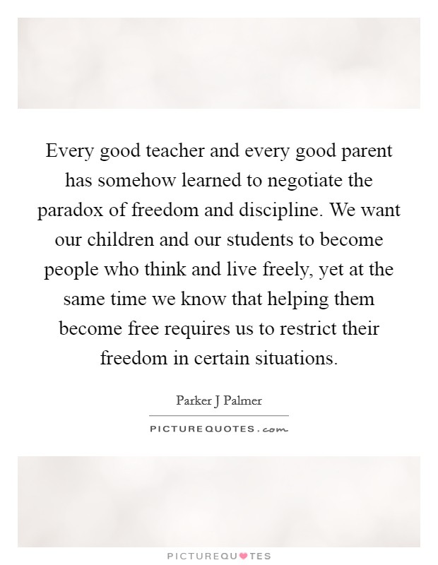Every good teacher and every good parent has somehow learned to negotiate the paradox of freedom and discipline. We want our children and our students to become people who think and live freely, yet at the same time we know that helping them become free requires us to restrict their freedom in certain situations Picture Quote #1