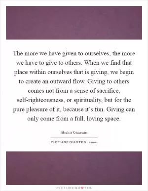 The more we have given to ourselves, the more we have to give to others. When we find that place within ourselves that is giving, we begin to create an outward flow. Giving to others comes not from a sense of sacrifice, self-righteousness, or spirituality, but for the pure pleasure of it, because it’s fun. Giving can only come from a full, loving space Picture Quote #1