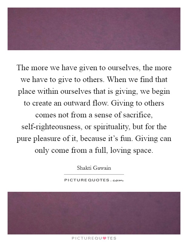 The more we have given to ourselves, the more we have to give to others. When we find that place within ourselves that is giving, we begin to create an outward flow. Giving to others comes not from a sense of sacrifice, self-righteousness, or spirituality, but for the pure pleasure of it, because it's fun. Giving can only come from a full, loving space Picture Quote #1