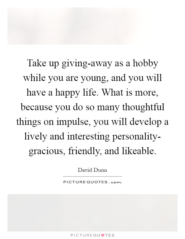Take up giving-away as a hobby while you are young, and you will have a happy life. What is more, because you do so many thoughtful things on impulse, you will develop a lively and interesting personality- gracious, friendly, and likeable Picture Quote #1