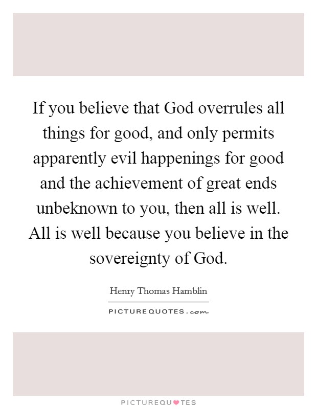 If you believe that God overrules all things for good, and only permits apparently evil happenings for good and the achievement of great ends unbeknown to you, then all is well. All is well because you believe in the sovereignty of God Picture Quote #1