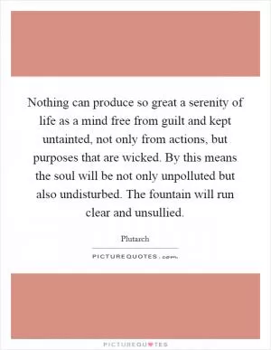 Nothing can produce so great a serenity of life as a mind free from guilt and kept untainted, not only from actions, but purposes that are wicked. By this means the soul will be not only unpolluted but also undisturbed. The fountain will run clear and unsullied Picture Quote #1