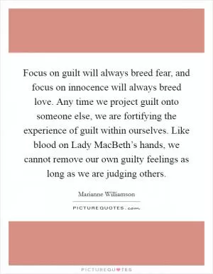 Focus on guilt will always breed fear, and focus on innocence will always breed love. Any time we project guilt onto someone else, we are fortifying the experience of guilt within ourselves. Like blood on Lady MacBeth’s hands, we cannot remove our own guilty feelings as long as we are judging others Picture Quote #1