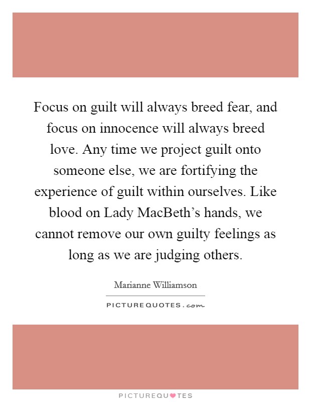 Focus on guilt will always breed fear, and focus on innocence will always breed love. Any time we project guilt onto someone else, we are fortifying the experience of guilt within ourselves. Like blood on Lady MacBeth's hands, we cannot remove our own guilty feelings as long as we are judging others Picture Quote #1