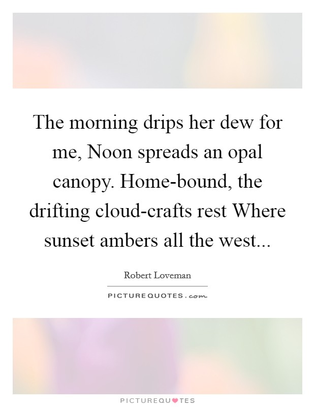 The morning drips her dew for me, Noon spreads an opal canopy. Home-bound, the drifting cloud-crafts rest Where sunset ambers all the west Picture Quote #1