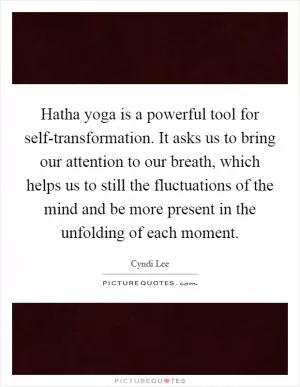 Hatha yoga is a powerful tool for self-transformation. It asks us to bring our attention to our breath, which helps us to still the fluctuations of the mind and be more present in the unfolding of each moment Picture Quote #1
