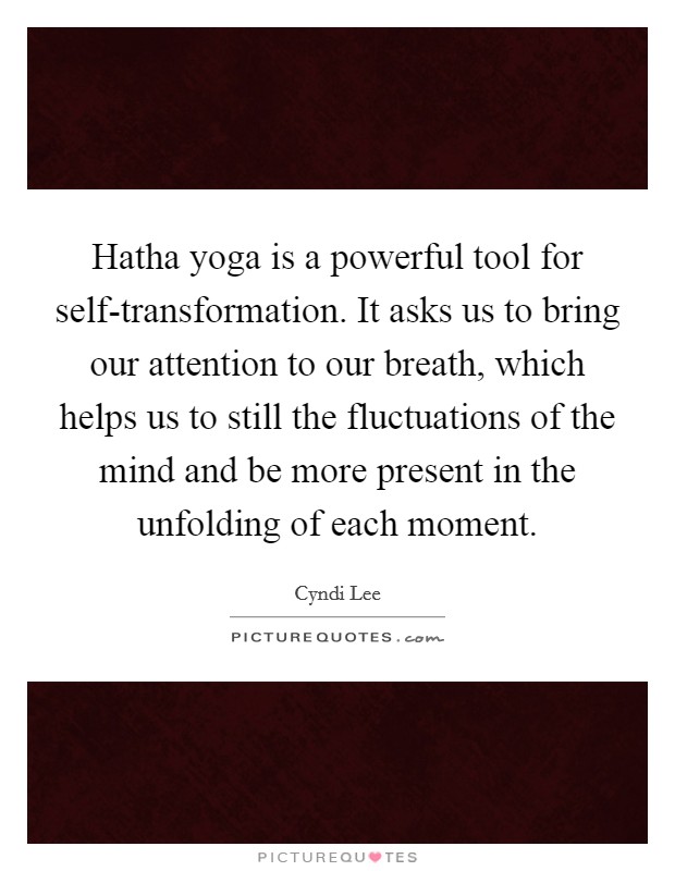 Hatha yoga is a powerful tool for self-transformation. It asks us to bring our attention to our breath, which helps us to still the fluctuations of the mind and be more present in the unfolding of each moment Picture Quote #1