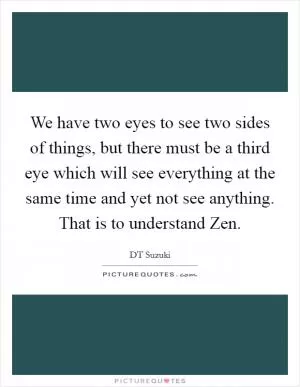 We have two eyes to see two sides of things, but there must be a third eye which will see everything at the same time and yet not see anything. That is to understand Zen Picture Quote #1