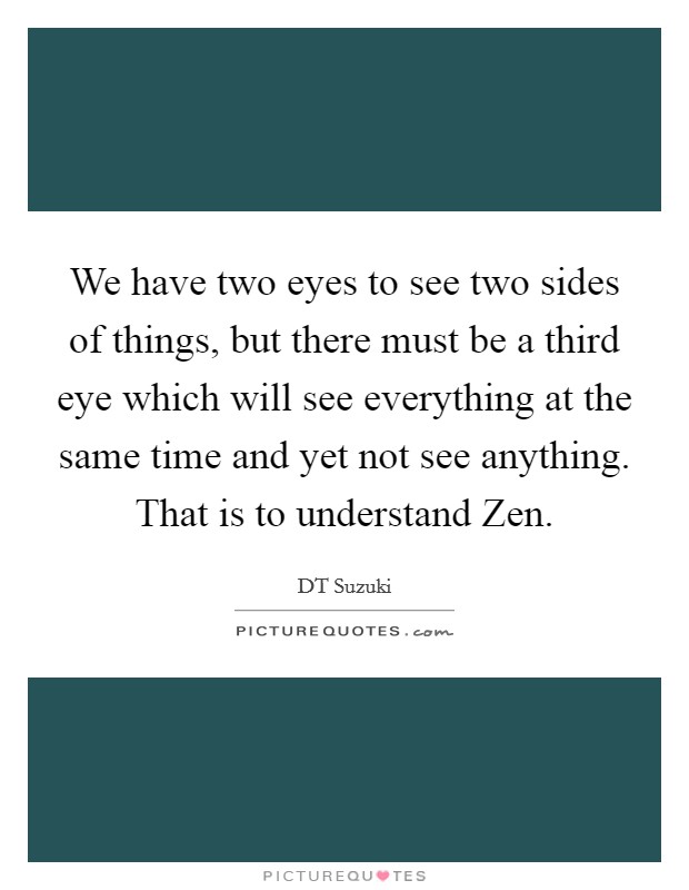 We have two eyes to see two sides of things, but there must be a third eye which will see everything at the same time and yet not see anything. That is to understand Zen Picture Quote #1