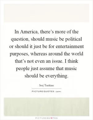 In America, there’s more of the question, should music be political or should it just be for entertainment purposes, whereas around the world that’s not even an issue. I think people just assume that music should be everything Picture Quote #1