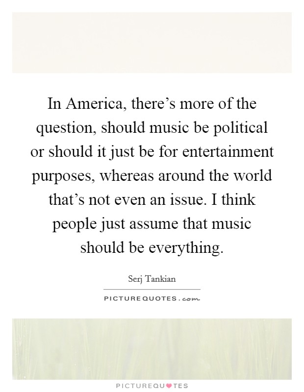In America, there's more of the question, should music be political or should it just be for entertainment purposes, whereas around the world that's not even an issue. I think people just assume that music should be everything Picture Quote #1