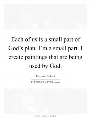 Each of us is a small part of God’s plan. I’m a small part. I create paintings that are being used by God Picture Quote #1
