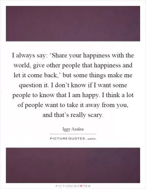 I always say: ‘Share your happiness with the world, give other people that happiness and let it come back,’ but some things make me question it. I don’t know if I want some people to know that I am happy. I think a lot of people want to take it away from you, and that’s really scary Picture Quote #1
