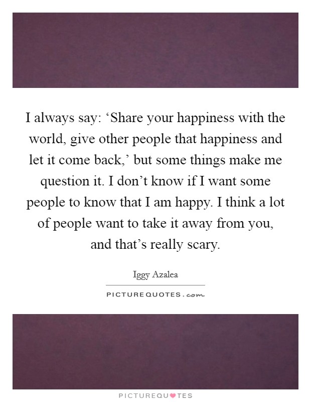 I always say: ‘Share your happiness with the world, give other people that happiness and let it come back,' but some things make me question it. I don't know if I want some people to know that I am happy. I think a lot of people want to take it away from you, and that's really scary Picture Quote #1