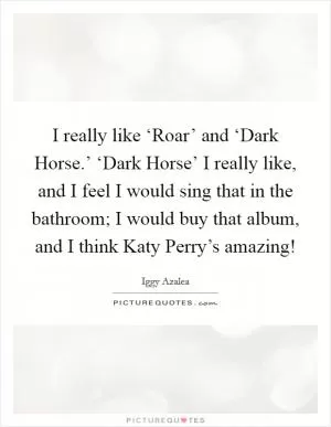 I really like ‘Roar’ and ‘Dark Horse.’ ‘Dark Horse’ I really like, and I feel I would sing that in the bathroom; I would buy that album, and I think Katy Perry’s amazing! Picture Quote #1