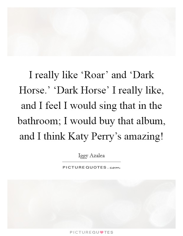 I really like ‘Roar' and ‘Dark Horse.' ‘Dark Horse' I really like, and I feel I would sing that in the bathroom; I would buy that album, and I think Katy Perry's amazing! Picture Quote #1
