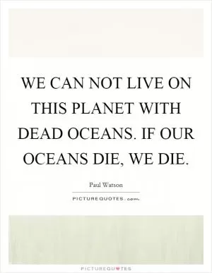 WE CAN NOT LIVE ON THIS PLANET WITH DEAD OCEANS. IF OUR OCEANS DIE, WE DIE Picture Quote #1
