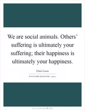 We are social animals. Others’ suffering is ultimately your suffering; their happiness is ultimately your happiness Picture Quote #1