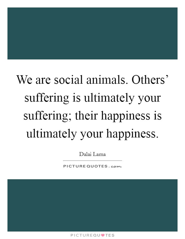 We are social animals. Others' suffering is ultimately your suffering; their happiness is ultimately your happiness Picture Quote #1