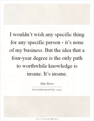 I wouldn’t wish any specific thing for any specific person - it’s none of my business. But the idea that a four-year degree is the only path to worthwhile knowledge is insane. It’s insane Picture Quote #1
