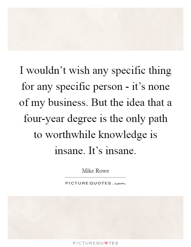 I wouldn't wish any specific thing for any specific person - it's none of my business. But the idea that a four-year degree is the only path to worthwhile knowledge is insane. It's insane Picture Quote #1