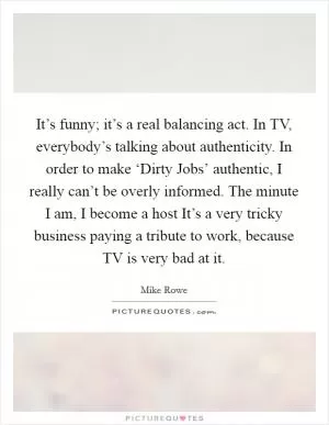 It’s funny; it’s a real balancing act. In TV, everybody’s talking about authenticity. In order to make ‘Dirty Jobs’ authentic, I really can’t be overly informed. The minute I am, I become a host It’s a very tricky business paying a tribute to work, because TV is very bad at it Picture Quote #1