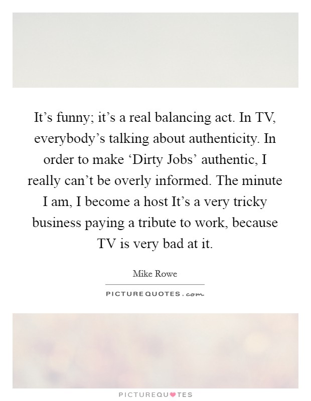 It's funny; it's a real balancing act. In TV, everybody's talking about authenticity. In order to make ‘Dirty Jobs' authentic, I really can't be overly informed. The minute I am, I become a host It's a very tricky business paying a tribute to work, because TV is very bad at it Picture Quote #1