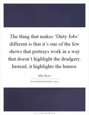 The thing that makes ‘Dirty Jobs’ different is that it’s one of the few shows that portrays work in a way that doesn’t highlight the drudgery. Instead, it highlights the humor Picture Quote #1