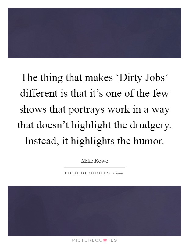 The thing that makes ‘Dirty Jobs' different is that it's one of the few shows that portrays work in a way that doesn't highlight the drudgery. Instead, it highlights the humor Picture Quote #1