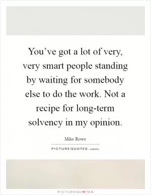 You’ve got a lot of very, very smart people standing by waiting for somebody else to do the work. Not a recipe for long-term solvency in my opinion Picture Quote #1