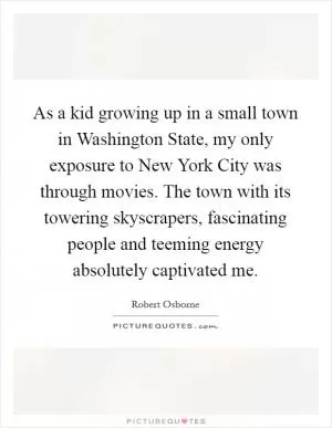 As a kid growing up in a small town in Washington State, my only exposure to New York City was through movies. The town with its towering skyscrapers, fascinating people and teeming energy absolutely captivated me Picture Quote #1