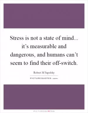 Stress is not a state of mind... it’s measurable and dangerous, and humans can’t seem to find their off-switch Picture Quote #1