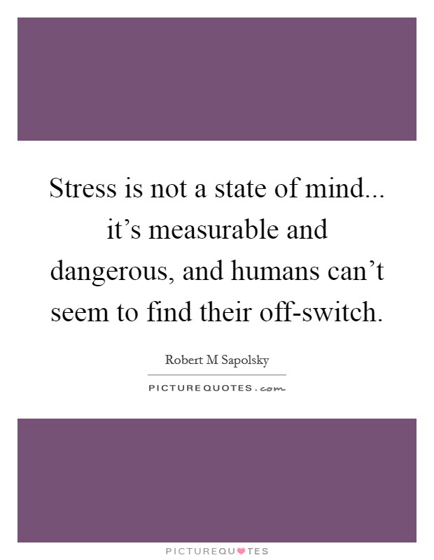 Stress is not a state of mind... it's measurable and dangerous, and humans can't seem to find their off-switch Picture Quote #1