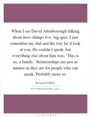 When I see David Attenborough talking about how chimps live, big apes, I just remember my dad and the way he’d look at you. He couldn’t speak, but everything else about him was, ‘This is us, a family.’ Relationships are just as intense as they are for people who can speak. Probably more so Picture Quote #1