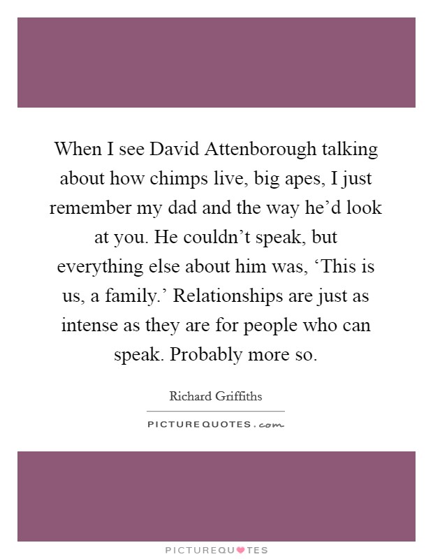 When I see David Attenborough talking about how chimps live, big apes, I just remember my dad and the way he'd look at you. He couldn't speak, but everything else about him was, ‘This is us, a family.' Relationships are just as intense as they are for people who can speak. Probably more so Picture Quote #1