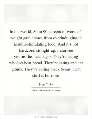 In our world, 80 to 90 percent of women’s weight gain comes from overindulging in insulin-stimulating food. And it’s not hardcore, straight-up, I-can-see you-in-the-face sugar. They’re eating whole-wheat bread. They’re eating ancient grains. They’re eating black beans. That stuff is horrible Picture Quote #1